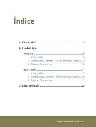 Índice

 1. Carta ao leitor ............................................................................................ 5

 2. Estudo de Casos

        Banco Real ............................................................................................................... 8
                i.     A Companhia ........................................................................................................... 8
                ii. Gestão Integrada de Riscos – Histórico, Benefícios e Desafios ......... 9
                iii. Principais Características ............................................................................... 16

        Brasil Telecom ...................................................................................................... 17
                i.     A Companhia ........................................................................................................ 17
                ii. Gestão Integrada de Riscos – Histórico, Benefícios e Desafios ..... 18
                iii. Principais Características ............................................................................... 21

 3. Lições Aprendidas ................................................................................... 22




                                                                                GEstão IntEGrada dE rIsCos
 