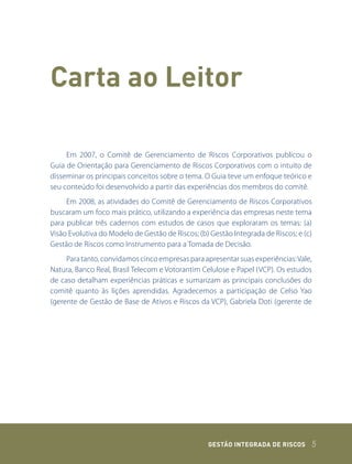 Carta ao Leitor

     Em 2007, o Comitê de Gerenciamento de Riscos Corporativos publicou o
Guia de Orientação para Gerenciamento de Riscos Corporativos com o intuito de
disseminar os principais conceitos sobre o tema. O Guia teve um enfoque teórico e
seu conteúdo foi desenvolvido a partir das experiências dos membros do comitê.
     Em 2008, as atividades do Comitê de Gerenciamento de Riscos Corporativos
buscaram um foco mais prático, utilizando a experiência das empresas neste tema
para publicar três cadernos com estudos de casos que exploraram os temas: (a)
Visão Evolutiva do Modelo de Gestão de Riscos; (b) Gestão Integrada de Riscos; e (c)
Gestão de Riscos como Instrumento para a Tomada de Decisão.
     Para tanto, convidamos cinco empresas para apresentar suas experiências: Vale,
Natura, Banco Real, Brasil Telecom e Votorantim Celulose e Papel (VCP). Os estudos
de caso detalham experiências práticas e sumarizam as principais conclusões do
comitê quanto às lições aprendidas. Agradecemos a participação de Celso Yao
(gerente de Gestão de Base de Ativos e Riscos da VCP), Gabriela Doti (gerente de




                                                  GEstão IntEGrada dE rIsCos       5
 