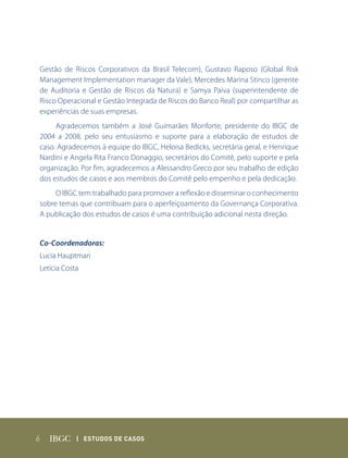 Gestão de Riscos Corporativos da Brasil Telecom), Gustavo Raposo (Global Risk
Management Implementation manager da Vale), Mercedes Marina Stinco (gerente
de Auditoria e Gestão de Riscos da Natura) e Samya Paiva (superintendente de
Risco Operacional e Gestão Integrada de Riscos do Banco Real) por compartilhar as
experiências de suas empresas.
     Agradecemos também a José Guimarães Monforte, presidente do IBGC de
2004 a 2008, pelo seu entusiasmo e suporte para a elaboração de estudos de
caso. Agradecemos à equipe do IBGC, Heloisa Bedicks, secretária geral, e Henrique
Nardini e Angela Rita Franco Donaggio, secretários do Comitê, pelo suporte e pela
organização. Por fim, agradecemos a Alessandro Greco por seu trabalho de edição
dos estudos de casos e aos membros do Comitê pelo empenho e pela dedicação.
     O IBGC tem trabalhado para promover a reflexão e disseminar o conhecimento
sobre temas que contribuam para o aperfeiçoamento da Governança Corporativa.
A publicação dos estudos de casos é uma contribuição adicional nesta direção.


Co-Coordenadoras:
Lucia Hauptman
Letícia Costa




6           | Estudos dE Casos
 