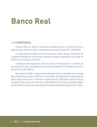 Banco Real

i. A COMPANHIA
     O Banco Real é o terceiro maior banco privado do país em total de ativos e
operações de crédito. Em 2007, os ativos totais do banco atingiram R$ 159,6 bilhões.
     A missão do Banco Real é ser reconhecido por prestar serviços financeiros de
qualidade exemplar aos seus clientes, gerando resultados sustentáveis para todos os
públicos com os quais se relaciona.
      A empresa conta atualmente com mais de 33 mil funcionários e 4 milhões de
correntistas. Em 2007 a companhia teve uma receita total de R$ 16,5 bilhões e um lucro
líquido de R$ 2,975 bilhões.
     Em outubro de 2007 o consórcio formado pelos bancos Santander, Fortis e Royal
Bank of Scotland comprou o ABN Amro, controlador do Banco Real. As operações do
Banco Real ficaram com o Santander e desde julho de 2008 fazem parte do Grupo
Santander. Neste texto, nos referimos ao ABN AMRO como antigo controlador global
do Banco Real, no qual o processo de Gerenciamento Integrado de Riscos foi iniciado.




8           | Estudos dE Casos
 