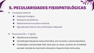 5.PECULIARIDADESFISIOPATOLÓGICAS
➔ Constipação intestinal:
◆ Adaptação fisiológica;
◆ Redução do peristaltismo;
◆ Relaxamento da musculatura intestinal;
◆ Agravada pelo estilo de vida e alimentação inadequada;
➔ Anemia leve (Hb = 11,6g/dL):
◆ Deficiência de nutrientes;
◆ Hemodiluição (redução da massa eritrocitária, sem aumentar o volume plasmático);
◆ Complicações: prematuridade fetal, baixo peso ao nascer, aumento da mortalidade
perinatal, restrição de crescimento intrauterino, hipoxemia fetal, entre outras.
 