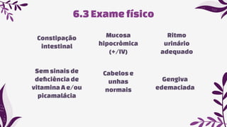 Ritmo
urinário
adequado
Semsinais de
deﬁciênciade
vitaminaA e/ou
picamalácia
6.3 Exame físico
Constipação
intestinal
Mucosa
hipocrômica
(+/IV)
Gengiva
edemaciada
Cabelose
unhas
normais
 