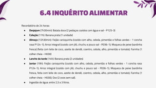 6.4INQUÉRITO ALIMENTAR
Recordatório de 24 horas:
● Desjejum (7h30min): Batata doce (2 pedaços cozidos com água e sal - P125-3)
● Colação (11h): Banana prata (1 unidade)
● Almoço (12h30min): Feijão carioquinha (cozido com alho, cebola, pimentão e folhas verdes - 1 concha
rasa P124-1); Arroz integral (cozido com jiló, chuchu e pouco sal - P036-1); Moqueca de peixe (sardinha
fresca) (feita com leite de coco, azeite de dendê, coentro, cebola, alho, pimentão e tomate); Farinha (1
colher cheia - H030)
● Lanche da tarde (14h): Banana prata (2 unidades)
● Jantar (19h): Feijão carioquinha (cozido com alho, cebola, pimentão e folhas verdes - 1 concha rasa
P124-1); Arroz integral (cozido com jiló, chuchu e pouco sal - P036-1); Moqueca de peixe (sardinha
fresca, feita com leite de coco, azeite de dendê, coentro, cebola, alho, pimentão e tomate); Farinha (1
colher cheia - H030); Ovo (2 ovos sem sal).
● Ingestão de água: entre 2,5 a 3 litros.
 