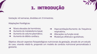 1. INTRODUÇÃO
Gestação: 40 semanas, divididas em 3 trimestres;
Adaptações fisiológicas:
➔ Níveis elevados de hormônios;
➔ Aumento do metabolismo basal;
➔ Aumento do volume plasmático;
➔ Aumento do débito cardíaco;
➔ Hiperventilação/Aumento da frequência
respiratória;
➔ Alterações na função renal;
➔ Mudanças olfativas e gustativas;
Objetivo: discutir aspectos fisiopatológicos nutricionais da gestação, através de um estudo
de caso, visando relatá-lo, propondo um modelo de conduta nutricional personalizada à
gestante.
 