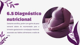 6.5Diagnóstico
nutricional
Gestante eutrófica, porém com ganho de peso
semanal abaixo do recomendado para o
trimestre gestacional e constipação intestinal,
associado aos hábitos alimentares e estilo de
vida.
 