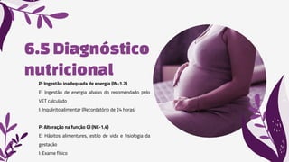 6.5Diagnóstico
nutricional
P: Ingestão inadequada de energia (IN-1.2)
E: Ingestão de energia abaixo do recomendado pelo
VET calculado
I: Inquérito alimentar (Recordatório de 24 horas)
P: Alteração na função GI (NC-1.4)
E: Hábitos alimentares, estilo de vida e fisiologia da
gestação
I: Exame físico
 