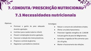 7.CONDUTA/PRESCRIÇÃO NUTRICIONAL
7.1Necessidadesnutricionais
Objetivos:
● Promover o ganho de peso adequado
durante a gestação;
● Contribuir para a saúde materno-infantil;
● Prevenir complicações durante a gestação;
● Favorecer a redução dos níveis pressóricos;
● Propiciar o controle da glicemia;
● Regularizar o peristaltismo intestinal.
Estratégias:
● Reduzir o consumo de carboidratos simples;
● Ofertar uma dieta hiperproteica;
● Prescrever ingestão energética de 2.200,98
kcal para ganho de peso de 480g/semana;
● Aumentar a ingestão de fibra alimentar para
20 a 35 g/dia;
● Manter o fracionamento das refeições.
 