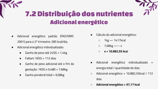 7.2Distribuiçãodos nutrientes
● Adicional energético padrão (FAO/OMS
2001) para o 2º trimestre: 285 kcal/dia.
● Adicional energético individualizado:
● Ganho de peso até 24SG = 1,4kg
● Faltam 16SG = 112 dias
● Ganho de peso adicional até o fim da
gestação: 16SG x 0,480 = 7,68kg
● Ganho ponderal total = 9,08kg
● Cálculo do adicional energético:
○ 1kg — 1417kcal
○ 7,68kg —-- x
○ x = 10.882,55 kcal
● Adicional energético individualizado =
energia total / quantidade de dias
○ Adicional energético = 10.882,55kcal / 112
dias
○ Adicional energético = 97,17 kcal
Adicionalenergético
 