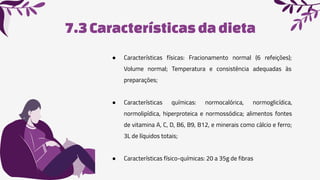 7.3Características da dieta
● Características físicas: Fracionamento normal (6 refeições);
Volume normal; Temperatura e consistência adequadas às
preparações;
● Características químicas: normocalórica, normoglicídica,
normolipídica, hiperproteica e normossódica; alimentos fontes
de vitamina A, C, D, B6, B9, B12, e minerais como cálcio e ferro;
3L de líquidos totais;
● Características físico-químicas: 20 a 35g de fibras
 