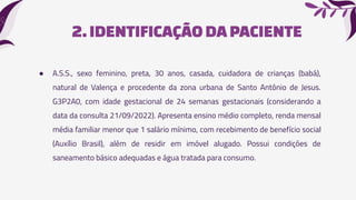 2.IDENTIFICAÇÃODA PACIENTE
● A.S.S., sexo feminino, preta, 30 anos, casada, cuidadora de crianças (babá),
natural de Valença e procedente da zona urbana de Santo Antônio de Jesus.
G3P2A0, com idade gestacional de 24 semanas gestacionais (considerando a
data da consulta 21/09/2022). Apresenta ensino médio completo, renda mensal
média familiar menor que 1 salário mínimo, com recebimento de benefício social
(Auxílio Brasil), além de residir em imóvel alugado. Possui condições de
saneamento básico adequadas e água tratada para consumo.
 