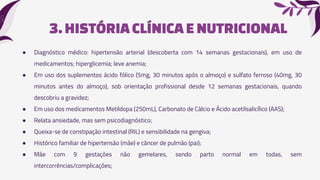 3.HISTÓRIA CLÍNICAE NUTRICIONAL
● Diagnóstico médico: hipertensão arterial (descoberta com 14 semanas gestacionais), em uso de
medicamentos; hiperglicemia; leve anemia;
● Em uso dos suplementos ácido fólico (5mg, 30 minutos após o almoço) e sulfato ferroso (40mg, 30
minutos antes do almoço), sob orientação profissional desde 12 semanas gestacionais, quando
descobriu a gravidez;
● Em uso dos medicamentos Metildopa (250mL), Carbonato de Cálcio e Ácido acetilsalicílico (AAS);
● Relata ansiedade, mas sem psicodiagnóstico;
● Queixa-se de constipação intestinal (RIL) e sensibilidade na gengiva;
● Histórico familiar de hipertensão (mãe) e câncer de pulmão (pai);
● Mãe com 9 gestações não gemelares, sendo parto normal em todas, sem
intercorrências/complicações;
 