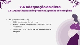 7.6Adequaçãoda dieta
● Em 1g de proteína tem N = 6,25g
○ 90,24g de proteínas por dia / 6,25 = 14,4g
○ Kcal dos CHO e LIP (conforme quadro 11) = 1.293,71 + 541,44
= 1.835,15kcal
○ 1.835,15 kcal / 14,9g = 123,16 kcal não proteica/gramas de
nitrogênio
7.6.1Quilocaloriasnãoproteicas/gramasde nitrogênio
 