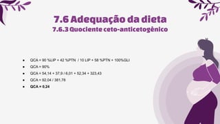 7.6Adequaçãoda dieta
● QCA = 90 %LIP + 42 %PTN / 10 LIP + 58 %PTN + 100%GLI
● QCA = 90%
● QCA = 54,14 + 37,9 / 6,01 + 52,34 + 323,43
● QCA = 92,04 / 381,78
● QCA = 0,24
7.6.3Quocienteceto-anticetogênico
 