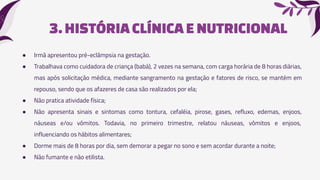 3.HISTÓRIA CLÍNICAE NUTRICIONAL
● Irmã apresentou pré-eclâmpsia na gestação.
● Trabalhava como cuidadora de criança (babá), 2 vezes na semana, com carga horária de 8 horas diárias,
mas após solicitação médica, mediante sangramento na gestação e fatores de risco, se mantém em
repouso, sendo que os afazeres de casa são realizados por ela;
● Não pratica atividade física;
● Não apresenta sinais e sintomas como tontura, cefaléia, pirose, gases, refluxo, edemas, enjoos,
náuseas e/ou vômitos. Todavia, no primeiro trimestre, relatou náuseas, vômitos e enjoos,
influenciando os hábitos alimentares;
● Dorme mais de 8 horas por dia, sem demorar a pegar no sono e sem acordar durante a noite;
● Não fumante e não etilista.
 