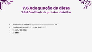 7.6Adequaçãoda dieta
7.6.6 Qualidadedaproteínadietética
● Proteína total da dieta (90,24) --------------------------------- 100 %
● Proteína origem animal (5,72 + 21,5 + 18,48) ----- X
● X = 45,7 x 100 / 90,24
● X = 50,6%
 
