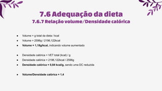 7.6Adequaçãoda dieta
7.6.7Relaçãovolume/Densidadecalórica
● Volume = g total da dieta / kcal
● Volume = 2596g / 2196,122kcal
● Volume = 1,18g/kcal, indicando volume aumentado
● Densidade calórica = VET total (kcal) / g
● Densidade calórica = 2196,122kcal / 2596g
● Densidade calórica = 0,84 kcal/g, sendo uma DC reduzida
● Volume/Densidade calórica = 1,4
 