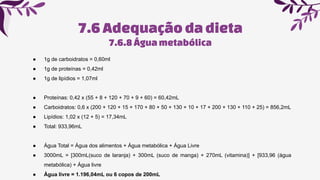 7.6Adequaçãoda dieta
7.6.8Águametabólica
● 1g de carboidratos = 0,60ml
● 1g de proteínas = 0,42ml
● 1g de lipídios = 1,07ml
● Proteínas: 0,42 x (55 + 8 + 120 + 70 + 9 + 60) = 60,42mL
● Carboidratos: 0,6 x (200 + 120 + 15 + 170 + 80 + 50 + 130 + 10 + 17 + 200 + 130 + 110 + 25) = 856,2mL
● Lipídios: 1,02 x (12 + 5) = 17,34mL
● Total: 933,96mL
● Água Total = Água dos alimentos + Água metabólica + Água Livre
● 3000mL = [300mL(suco de laranja) + 300mL (suco de manga) + 270mL (vitamina)] + [933,96 (água
metabólica) + Água livre
● Água livre = 1.196,04mL ou 6 copos de 200mL
 