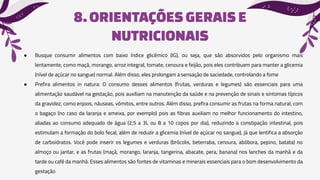 8.ORIENTAÇÕES GERAISE
NUTRICIONAIS
● Busque consumir alimentos com baixo índice glicêmico (IG), ou seja, que são absorvidos pelo organismo mais
lentamente, como maçã, morango, arroz integral, tomate, cenoura e feijão, pois eles contribuem para manter a glicemia
(nível de açúcar no sangue) normal. Além disso, eles prolongam a sensação de saciedade, controlando a fome
● Prefira alimentos in natura: O consumo desses alimentos (frutas, verduras e legumes) são essenciais para uma
alimentação saudável na gestação, pois auxiliam na manutenção da saúde e na prevenção de sinais e sintomas típicos
da gravidez, como enjoos, náuseas, vômitos, entre outros. Além disso, prefira consumir as frutas na forma natural, com
o bagaço (no caso da laranja e ameixa, por exemplo) pois as fibras auxiliam no melhor funcionamento do intestino,
aliadas ao consumo adequado de água (2,5 a 3L ou 8 a 10 copos por dia), reduzindo a constipação intestinal, pois
estimulam a formação do bolo fecal, além de reduzir a glicemia (nível de açúcar no sangue), já que lentifica a absorção
de carboidratos. Você pode inserir os legumes e verduras (brócolis, beterraba, cenoura, abóbora, pepino, batata) no
almoço ou jantar, e as frutas (maçã, morango, laranja, tangerina, abacate, pera, banana) nos lanches da manhã e da
tarde ou café da manhã. Esses alimentos são fontes de vitaminas e minerais essenciais para o bom desenvolvimento da
gestação
 