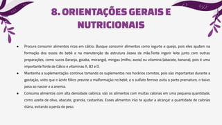 8.ORIENTAÇÕES GERAISE
NUTRICIONAIS
● Procure consumir alimentos ricos em cálcio: Busque consumir alimentos como iogurte e queijo, pois eles ajudam na
formação dos ossos do bebê e na manutenção da estrutura óssea da mãe.Tente ingerir leite junto com outras
preparações, como sucos (laranja, goiaba, morango), mingau (milho, aveia) ou vitamina (abacate, banana), pois é uma
importante fonte de Cálcio e vitaminas A, B2 e D.
● Mantenha a suplementação: continue tomando os suplementos nos horários corretos, pois são importantes durante a
gestação, visto que o ácido fólico previne a malformação no bebê, e o sulfato ferroso evita o parto prematuro, o baixo
peso ao nascer e a anemia.
● Consuma alimentos com alta densidade calórica: são os alimentos com muitas calorias em uma pequena quantidade,
como azeite de oliva, abacate, granola, castanhas. Esses alimentos irão te ajudar a alcançar a quantidade de calorias
diária, evitando a perda de peso.
 