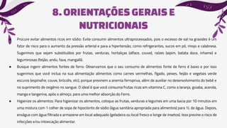 8.ORIENTAÇÕES GERAISE
NUTRICIONAIS
● Procure evitar alimentos ricos em sódio: Evite consumir alimentos ultraprocessados, pois o excesso de sal na gravidez é um
fator de risco para o aumento da pressão arterial e para a hipertensão, como refrigerantes, sucos em pó, miojo e calabresa.
Sugerimos que sejam substituídos por frutas, verduras, hortaliças (alface, couve), raízes (aipim, batata doce, inhame) e
leguminosas (feijão, andu, fava, mangalô).
● Busque ingerir alimentos fontes de ferro: Observamos que o seu consumo de alimentos fonte de ferro é baixo e por isso
sugerimos que você inclua na sua alimentação alimentos como carnes vermelhas, fígado, peixes, feijão e vegetais verde
escuros (espinafre, couve, brócolis, etc), porque previnem a anemia ferropriva, além de auxiliar no desenvolvimento do bebê e
no suprimento de oxigênio no sangue. O ideal é que você consuma frutas ricas em vitamina C, como a laranja, goiaba, acerola,
manga e tangerina, após o almoço, para uma melhor absorção do Ferro.
● Higienize os alimentos: Para higienizar os alimentos, coloque as frutas, verduras e legumes em uma bacia por 10 minutos em
uma mistura com 1 colher de sopa de hipoclorito de sódio (água sanitária apropriada para alimentos) para 1L de água. Depois,
enxágue com água filtrada e armazene em local adequado (geladeira ou local fresco e longe de insetos). Isso previne o risco de
infecções e/ou intoxicação alimentar.
 
