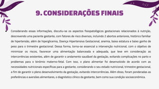 9.CONSIDERAÇÕESFINAIS
● Considerando essas informações, discutiu-se os aspectos fisiopatológicos gestacionais relacionados à nutrição,
descrevendo uma paciente gestante, com fatores de risco diversos, incluindo 2 abortos anteriores, histórico familiar
de hipertensão, além de hiperglicemia, Doença Hipertensiva Gestacional, anemia, baixa estatura e baixo ganho de
peso para o trimestre gestacional. Dessa forma, torna-se essencial a intervenção nutricional, com o objetivo de
minimizar os riscos, favorecer uma alimentação balanceada e adequada, que leve em consideração as
intercorrências existentes, além de garantir o andamento saudável da gestação, evitando complicações no parto e
problemas para o binômio materno-fetal. Com isso, o plano alimentar foi desenvolvido de acordo com as
necessidades nutricionais específicas para a gestante, considerando o seu estado nutricional, trimestre gestacional,
a fim de garantir o pleno desenvolvimento da gestação, evitando intercorrências. Além disso, foram ponderadas as
preferências e aversões alimentares, o diagnóstico clínico da gestante, bem como sua condição socioeconômica.
 