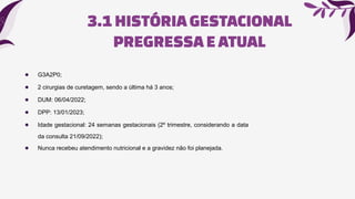 3.1HISTÓRIAGESTACIONAL
PREGRESSAE ATUAL
● G3A2P0;
● 2 cirurgias de curetagem, sendo a última há 3 anos;
● DUM: 06/04/2022;
● DPP: 13/01/2023;
● Idade gestacional: 24 semanas gestacionais (2º trimestre, considerando a data
da consulta 21/09/2022);
● Nunca recebeu atendimento nutricional e a gravidez não foi planejada.
 