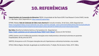 10.REFERÊNCIAS
Tabela Brasileira de Composição de Alimentos (TBCA). Universidade de São Paulo (USP). Food Research Center (FoRC). Versão
7.1. São Paulo, 2020. Disponível em: http://www.fcf.usp.br/tbca.
SITINIK, Rafaela. Bula do Carbonato de Cálcio mais vitamina D. Consulta remedios. 20 de Outro, 2020. Disponível em:
https://consultaremedios.com.br/carbonato-de-calcio-vitamina-d/bula#:~:text=Carbonato%20De%20C%C3%A1lcio%20%2B%20V
itamina%20D%20deve%20ser%20administrado%20por%20via,de%20tr%C3%AAs%20comprimidos%20por%20dia.
Neo folico. Brainfarma Indústria Química e Farmacêutica S.A. Disponível em:
https://static-webv8.jet.com.br/valeverde/Bulas/7896714201108.pdf. Acesso em 05/10/2022.
LOPES, Everton e etc Al. Análise das possíveis interações entre medicamentos e alimentos/nutrientes em pacientes
hospitalizados. 09 de junho de 2010.
SANTOS, Amaryanne e et Al. Principais interações dos anti-hipertensivos e alimentos/nutrientes: uma revisão.
VITOLO, Márcia Regina. Nutrição: da gestação ao envelhecimento. 2ª edição. Rio de Janeiro: Rubio, 2015. 568 p.
 