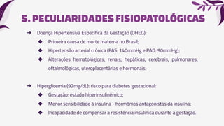 5.PECULIARIDADESFISIOPATOLÓGICAS
➔ Doença Hipertensiva Específica da Gestação (DHEG):
◆ Primeira causa de morte materna no Brasil;
◆ Hipertensão arterial crônica (PAS: 140mmHg e PAD: 90mmHg);
◆ Alterações hematológicas, renais, hepáticas, cerebrais, pulmonares,
oftalmológicas, uteroplacentárias e hormonais;
➔ Hiperglicemia (92mg/dL): risco para diabetes gestacional:
◆ Gestação: estado hiperinsulinêmico;
◆ Menor sensibilidade à insulina - hormônios antagonistas da insulina;
◆ Incapacidade de compensar a resistência insulínica durante a gestação.
 