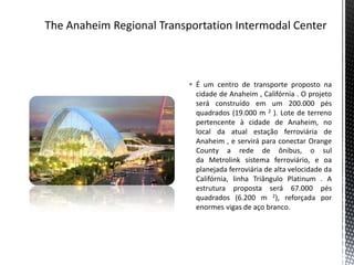  É um centro de transporte proposto na
  cidade de Anaheim , Califórnia . O projeto
  será construído em um 200.000 pés
  quadrados (19.000 m 2 ). Lote de terreno
  pertencente à cidade de Anaheim, no
  local da atual estação ferroviária de
  Anaheim , e servirá para conectar Orange
  County a rede de ônibus, o sul
  da Metrolink sistema ferroviário, e oa
  planejada ferroviária de alta velocidade da
  Califórnia, linha Triângulo Platinum . A
  estrutura proposta será 67.000 pés
  quadrados (6.200 m 2), reforçada por
  enormes vigas de aço branco.
 