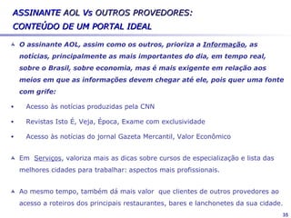 Mapeamento do mercado


           BOL            IG           UOL           TERRA           AOL

Foco     Facilitador   Facilitador   Organizador    Organizador    Facilitador
         Para          Jovem         Moderno        Muita          Para
         iniciantes    Moderno       Atual          propaganda     iniciantes
         Para o        Atual         Muito          Inovador       Atual
         trabalho      Inovador      conhecido      Para a         Entreteni-
         Entretenim    Entretenim    Muita          família        mento
         ento          ento          propaganda     Entretenime    Alegre
         Fácil de                    De prestígio   nto            Para
         navegar                     Para o         Para pessoas   pessoas +
Imagem                                              experientes    velhas
                                     trabalho
                                     Para                          Fácil de
                                     pessoas                       navegar
                                     experientes
                                     Bom serviço
                                     de e-mail
                                     Bom serviço
                                     de conteúdo

                                                                                 35
 