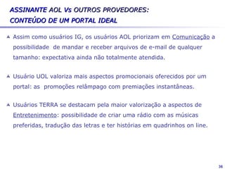 Mapeamento do mercado


          BOL              IG            UOL             TERRA                  AOL
         Primeira      1ª página:     Parceria          Bom preço em        Parceria com o
         página        layout         Variedade de      banda larga          Banco ITAÚ
                       agradável e    conteúdo                              Serviço de e-
         Atualização                                    Variedade
                       alegre         Atualização de                          mail
         Preço                                          adequada de
                                      informações                           Conexão e
         Instalação    Temas                            informação
                                      Facilidade de                          discagem
                       abordados:     navegação         Boa qualidade de
Pontos                 sites jovens   Lay-out da 1ª     conteúdo
                                                                             eficiente
                                                                            Navegabilidade
+                      (Panelinha,
                       Babado,
                                      página
                                      Acesso e
                                                        Confiabilidade e
                                                        segurança/compr
                                                                             boa e rápida
                       Penetra e      estabilidade de
                                                        as
                       Morango)       conexão
                                                        Organização das
                       Emblema do                       informações na
                       IG -                             1ª página /
                       Cachorrinho                      Layout




                                                                                              36
 