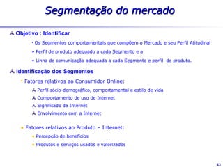 Segmentação do mercado
Objetivo : Identificar
        Os Segmentos comportamentais que compõem o Mercado e seu Perfil Atitudinal

        Perfil de produto adequado a cada Segmento e a

        Linha de comunicação adequada a cada Segmento e perfil de produto.

Identificação dos Segmentos                                           Pesquisa:
                                                                    Universo
    Fatores relativos ao Consumidor Online:                              São Paulo
        Perfil sócio-demográfico, comportamental e estilo de vida        Rio de Janeiro
        Comportamento de uso de Internet                                 Porto Alegre

        Significado da Internet                                          Recife

        Envolvimento com a Internet                                 Masc. e Femin.

                                                                    15 - 45 anos

    Fatores relativos ao Produto – Internet:                        Classe C+

        Percepção de benefícios                                     Amostra

        Produtos e serviços usados e valorizados                    90 entrevistas em
                                                                    profundidade

                                                                    1.438 entrevistas

                                                                                          43
 