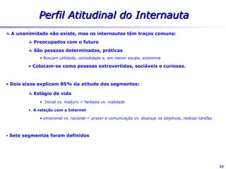 Segmentos do mercado
                                                      Perfil Atitudinal
                                                   Significado da Internet
                                                                                                 Sou profissional
                                                                                                      12%

                                                          Racional                    Tô na busca de
                                                                                       conveniência
E                                                                                          12%
S
T                                                                            Tô em busca do
Á                                                                             conhecimento
G                                                                                 25%
I
O    Inicial                                                                                                Maduro
                                                       Tô preso nos
D                                                        estudos
E                                                          18%

V   Tô ligado na fantasia
I           11%
D
A
               Tô ligado na diversão
                        14%
                                       Tô ligado
                                        no afeto
                                           8%            Emocional


                                                                                                                    45
 