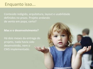 Conteúdo redigido, arquitetura, layout e usabilidade definidos no prazo. Projeto andando  de vento em popa, certo? Mas e o desenvolvimento? Há dois meses de entregar  projeto, nada havia sido  desenvolvido, nem o  CMS implementado. Enquanto isso... Mas e o desenvolvimento? Conteúdo redigido, arquitetura, layout e usabilidade definidos no prazo. Projeto andando  de vento em popa, certo? Há dois meses da entrega do  projeto, nada havia sido  desenvolvido, nem o  CMS implementado. 