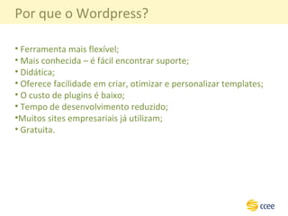 Por que o Wordpress? Ferramenta mais flexível; Mais conhecida – é fácil encontrar suporte; Didática; Oferece facilidade em criar, otimizar e personalizar templates; O custo de plugins é baixo; Tempo de desenvolvimento reduzido; Muitos sites empresariais já utilizam; Gratuita. 
