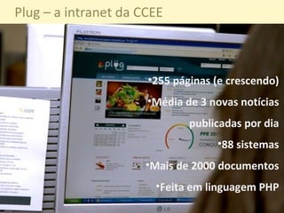 255 páginas (e crescendo) Média de 3 novas notícias publicadas por dia 88 sistemas Mais de 2000 documentos Feita em linguagem PHP Plug – a intranet da CCEE 