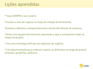 Lições aprendidas Ouça SEMPRE o seu usuário; Envolva a área de negócio na etapa de seleção da ferramenta; Envolva e obtenha o comprometimento real da alta direção da empresa; Tenha uma equipe tecnicamente capacitada e apta a acompanhar todas as etapas do projeto  Crie uma estratégia alinhada aos objetivos de negócio;  Crie documentação para embasar e apoiar as definições ao longo do projeto (manuais, guidelines, políticas). 