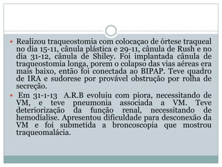  Realizou traqueostomia com colocaçao de órtese traqueal
  no dia 15-11, cânula plástica e 29-11, cânula de Rush e no
  dia 31-12, cânula de Shiley. Foi implantada cânula de
  traqueostomia longa, porem o colapso das vias aéreas era
  mais baixo, então foi conectada ao BIPAP. Teve quadro
  de IRA e sudorese por provável obstrução por rolha de
  secreção.
 Em 31-1-13 A.R.B evoluiu com piora, necessitando de
  VM, e teve pneumonia associada a VM. Teve
  deteriorização da função renal, necessitando de
  hemodíalise. Apresentou dificuldade para desconexão da
  VM e foi submetida a broncoscopia que mostrou
  traqueomalácia.
 