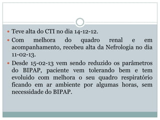  Teve alta do CTI no dia 14-12-12.
 Com     melhora   do   quadro    renal   e    em
  acompanhamento, recebeu alta da Nefrologia no dia
  11-02-13.
 Desde 15-02-13 vem sendo reduzido os parâmetros
  do BIPAP, paciente vem tolerando bem e tem
  evoluido com melhora o seu quadro respiratório
  ficando em ar ambiente por algumas horas, sem
  necessidade do BIPAP.
 