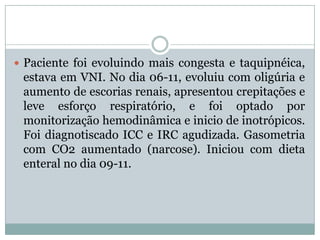  Paciente foi evoluindo mais congesta e taquipnéica,
 estava em VNI. No dia 06-11, evoluiu com oligúria e
 aumento de escorias renais, apresentou crepitações e
 leve esforço respiratório, e foi optado por
 monitorização hemodinâmica e inicio de inotrópicos.
 Foi diagnotiscado ICC e IRC agudizada. Gasometria
 com CO2 aumentado (narcose). Iniciou com dieta
 enteral no dia 09-11.
 