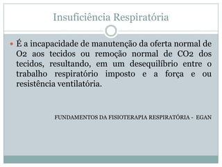 Insuficiência Respiratória

 É a incapacidade de manutenção da oferta normal de
 O2 aos tecidos ou remoção normal de CO2 dos
 tecidos, resultando, em um desequilíbrio entre o
 trabalho respiratório imposto e a força e ou
 resistência ventilatória.


           FUNDAMENTOS DA FISIOTERAPIA RESPIRATÓRIA - EGAN
 