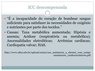 ICC descompensada

 “É a incapacidade do coração de bombear sangue
  suficiente para satisfazer às necessidades de oxigênio
  e nutrientes por parte dos tecidos.”
 Causas: Taxa metabólica aumentada; Hipóxia e
  anemia; Acidose (respiratória ou metabólica);
  Anormalidades eletrolíticas; Arritmias cardíacas;
  Cardiopatia valvar; HAS.
http://www.uftm.edu.br/upload/ensino/see_assistencia_a_clientes_com_compr
                                          ometimento_cardiocirculatorio.pdf
 
