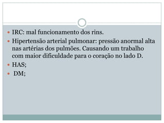 IRC: mal funcionamento dos rins.
 Hipertensão arterial pulmonar: pressão anormal alta
  nas artérias dos pulmões. Causando um trabalho
  com maior dificuldade para o coração no lado D.
 HAS;
 DM;
 