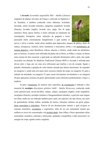 12
A lavanda (Lavandula angustifolia Mill – família Labiatae)
originária de plantas silvestres da França e cultivada na Inglaterra e
na Tasmânia, e também conhecida como alfazema, lavândula,
lanvande, echter lavandel (alemão), espigolina (espanhol), lavande
(francês), lavender (inglês), lavanda vera, spigo, fior di spigo
(italiano), flores spicae (latim), é muito utilizada no tratamento de
constipações, bronquites, asma, infecções da garganta e tosse,
possuindo efeito extremamente tranqüilizante o qual acalma os
nervos e alivia a tensão, sendo eficaz também para depressões, ataques de pânico, dores de
cabeça, enxaquecas, insônias, dores reumáticas e musculares, artrite e em perturbações do
sistema digestivo, como flatulência, cólicas, náuseas e vômitos, sendo ainda um afrodisíaco
para os homens. As partes mais utilizadas da planta são as flores, as folhas e a hasta, na forma
mais comum de óleo essencial, o qual pode ser aplicado diretamente sobre a pele, não sendo
necessária sua diluição Na Medicina Tradicional Chinesa (MTC) a lavanda é utilizada para
aliviar calor e fogo, por ser uma erva refrescante que tonifica o yin do coração, fígado e
pulmão, eliminando a agitação do vento interno causado por fatores emocionais. Se enquadra
na categoria 2, sendo uma erva para calor excessivo dentro do corpo, na categoria 14, para a
redução da ansiedade, na categoria 15, para cessar movimentos involuntários e na categoria
20 para aplicações externas em geral, apresentando como elementos predominantes o fogo e a
madeira.
Já para o tratamento, de maneira mais específica, de constipações é indicado o óleo
essencial de eucalipto (Eucalyptus globulus Labill – família Myrtaceae), conhecido ainda
como gomeiro-azul, árvore-da-febre, calipse, calipes, eucalyptus (inglês), ocalo (espanhol),
eucalyptus (francês), eucalipto (italiano) e blaugummibaum (alemão), o qual tem suas origens
na China, tendo seu uso indicado também para a pele, em especial a do tipo oleosa, em casos
de queimaduras, feridas, bolhas, mordidas de insetos, infecções cutâneas em geral, gripes,
dores musculares e articulares. Trata-se de um desintoxicante natural, o qual revigora os
sistemas imunitário, circulatório e respiratório, além de ser um estimulante mental que
melhora os níveis de concentração e de produtividade. Suas folhas e flores apresentam efeito
estimulante, aromático, calmante e refrescante, ajudando a reequilibrar o lado emocional e as
energias do corpo, agindo contra a angústia.
 