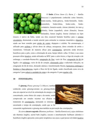 13
O limão (Citrus limon (L.) Burm. f. – família
Rutaceae) é popularmente conhecido como limoeiro,
limão-eureka, limão-gênova, limão-feminello, limão-
monochelo, limão-lisboa, limão-verde, limão-
verdadeiro, limoeiro-azedo, zitrone (alemão), lai men g
(chinês), limón (espanhol), citron (francês), limoen
(holandês), lemon (inglês), limone (italiano) ou lajm
(russo); é nativo da Índia, sendo seu óleo essencial bastante benéfico para o sistema
circulatório, diminuindo a tensão arterial, para estimular os sistemas imunitário e digestivo,
sendo um bom remédio para prisão de ventre, dispepsia e celulite. Na aromaterapia, é
utilizado para acalmar e aliviar dores de cabeça, enxaquecas, dores oriundas de artrite e
reumatismo. Utilizado de maneira eficaz para constipações, apresenta ainda diversos
benefícios para a pele, como a eliminação de acne, herpes labial e aftas. O fruto e sua casca
possuem efeito laxativo, sendo utilizados na MTC para o calor tóxico, o fogo do coração e do
estômago, a umidade-fleuma-frio, estagnação do Xue, vazio do Xue, estagnação do Qi do
fígado e do estômago, vazio do Qi do coração, eliminando calor e reduzindo infecções, na
estagnação do Qi do tórax, drenando edemas e transformando fleuma, harmoniza estômago e
fortalece o baço-pâncreas, regula o fluxo do Qi do fígado, sendo classificada como erva da
categoria 5 para reduzir a umidade do corpo e da categoria 11 para regular o Qi.
10 FITOTERAPIA
O ginseng (Panax ginseng C.A.Meyer), também
conhecido como ginseng-coreano ou ginseng-chinês,
atua em especial ao nível de estimulação da energia e da
concentração, como tônico do corpo e da mente, sendo
comprovada em estudos recentes sua eficácia no
tratamento de constipações, atenuando os sintomas e
encurtando o tempo da constipação, sendo que se for
consumido regularmente o ginseng atua também na prevenção das constipações.
Já a erva cáscara sagrada (Rhamnus purhiana – família Ramnáceas), cujos sinônimos
são rhamnus (inglês), sacred bark (inglês), cascara e amerikanische faulbaum (alemão) e
buckthorn (inglês) apresenta como parte terapêutica sua casca a qual possui atividade laxativa
 
