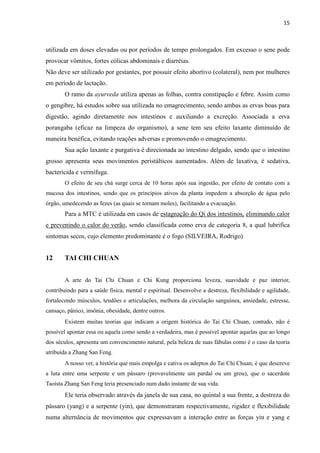 15
utilizada em doses elevadas ou por períodos de tempo prolongados. Em excesso o sene pode
provocar vômitos, fortes cólicas abdominais e diarréias.
Não deve ser utilizado por gestantes, por possuir efeito abortivo (colateral), nem por mulheres
em período de lactação.
O ramo da ayurveda utiliza apenas as folhas, contra constipação e febre. Assim como
o gengibre, há estudos sobre sua utilizada no emagrecimento, sendo ambas as ervas boas para
digestão, agindo diretamente nos intestinos e auxiliando a excreção. Associada a erva
porangaba (eficaz na limpeza do organismo), a sene tem seu efeito laxante diminuído de
maneira benéfica, evitando reações adversas e promovendo o emagrecimento.
Sua ação laxante e purgativa é direcionada ao intestino delgado, sendo que o intestino
grosso apresenta seus movimentos peristálticos aumentados. Além de laxativa, é sedativa,
bactericida e vermífuga.
O efeito de seu chá surge cerca de 10 horas após sua ingestão, por efeito de contato com a
mucosa dos intestinos, sendo que os princípios ativos da planta impedem a absorção de água pelo
órgão, umedecendo as fezes (as quais se tornam moles), facilitando a evacuação.
Para a MTC é utilizada em casos de estagnação do Qi dos intestinos, eliminando calor
e prevenindo o calor do verão, sendo classificada como erva de categoria 8, a qual lubrifica
sintomas secos, cujo elemento predominante é o fogo (SILVEIRA, Rodrigo)
12 TAI CHI CHUAN
A arte do Tai Chi Chuan e Chi Kung proporciona leveza, suavidade e paz interior,
contribuindo para a saúde física, mental e espiritual. Desenvolve a destreza, flexibilidade e agilidade,
fortalecendo músculos, tendões e articulações, melhora da circulação sanguínea, ansiedade, estresse,
cansaço, pânico, insônia, obesidade, dentre outros.
Existem muitas teorias que indicam a origem histórica do Tai Chi Chuan, contudo, não é
possível apontar essa ou aquela como sendo a verdadeira, mas é possível apontar aquelas que ao longo
dos séculos, apresenta um convencimento natural, pela beleza de suas fábulas como é o caso da teoria
atribuída a Zhang San Feng.
A nosso ver, a história que mais empolga e cativa os adeptos do Tai Chi Chuan, é que descreve
a luta entre uma serpente e um pássaro (provavelmente um pardal ou um grou), que o sacerdote
Taoísta Zhang San Feng teria presenciado num dado instante de sua vida.
Ele teria observado através da janela de sua casa, no quintal a sua frente, a destreza do
pássaro (yang) e a serpente (yin), que demonstraram respectivamente, rigidez e flexibilidade
numa alternância de movimentos que expressavam a interação entre as forças yin e yang e
 