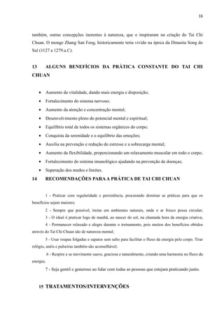 16
também, outras concepções inerentes à natureza, que o inspiraram na criação do Tai Chi
Chuan. O monge Zhang San Feng, historicamente teria vivido na época da Dinastia Song do
Sul (1127 a 1279.a.C).
13 ALGUNS BENEFÍCIOS DA PRÁTICA CONSTANTE DO TAI CHI
CHUAN
• Aumento da vitalidade, dando mais energia e disposição;
• Fortalecimento do sistema nervoso;
• Aumento da atenção e concentração mental;
• Desenvolvimento pleno do potencial mental e espiritual;
• Equilíbrio total de todos os sistemas orgânicos do corpo;
• Conquista da serenidade e o equilíbrio das emoções;
• Auxilia na prevenção e redução do estresse e a sobrecarga mental;
• Aumento da flexibilidade, proporcionando um relaxamento muscular em todo o corpo;
• Fortalecimento do sistema imunológico ajudando na prevenção de doenças;
• Superação dos medos e limites.
14 RECOMENDAÇÕES PARAA PRÁTICA DE TAI CHI CHUAN
1 - Praticar com regularidade e persistência, procurando dominar as práticas para que os
benefícios sejam maiores;
2 - Sempre que possível, treine em ambientes naturais, onde o ar fresco possa circular;
3 - O ideal é praticar logo de manhã, ao nascer do sol, na chamada hora da energia criativa;
4 - Permanecer relaxado e alegre durante o treinamento, pois muitos dos benefícios obtidos
através do Tai Chi Chuan são de natureza mental;
5 - Usar roupas folgadas e sapatos sem salto para facilitar o fluxo da energia pelo corpo. Tirar
relógio, anéis e pulseiras também são aconselhável;
6 - Respire e se movimente suave, graciosa e naturalmente, criando uma harmonia no fluxo da
energia;
7 - Seja gentil e generoso ao lidar com todas as pessoas que estejam praticando junto.
15 TRATAMENTOS/INTERVENÇÕES
 