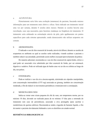 17
a ACUPUNTURA
Primeiramente seria feito uma avaliação (anamnese) do paciente, buscando maiores
informações para um tratamento mais efetivo e eficaz. Seria indicado um tratamento inicial
uma vez por semana, durante 8 sessões (dois meses). Durante as sessões haveria uma
reavaliação, caso seja necessário, para fazermos mudanças na freqüência do tratamento. O
tratamento seria embasado na estimulação através da pele, pelo agulhamento em pontos
específicos para cada sintoma apresentado, sendo desnecessário não utilizar acupontos em
comum.
b AROMATERAPIA
É indicado o uso de óleo essencial de lavanda, através de difusor, durante as sessões de
acupuntura no ambiente no qual as sessões serão realizadas, visando acalmar o paciente e
também reduzir sua ansiedade, permitindo assim melhor execução/aproveitamento da prática
De maneira adicional, recomenda-se o uso de óleo essencial de capim-limão, cítrico o
qual pode ser associado e/ou substituído por óleo essencial de limão, por ser estomacal,
digestivo e sedativo. Pode ser utilizada água de banho uma vez ao dia ou colônia ao longo do
dia, nos pulsos.
c FITOTERAPIA
Pode-se realizar o uso da erva cáscara-sagrada, ministrada em cápsulas manipuladas,
com concentração intermediária (1375 mg) associada ao ginseng, também em concentração
moderada, a fim de induzir os movimentos peristálticos e tratar/prevenir a constipação.
d MEDICINA DOS CHÁS
Indica-se tomar uma xícara pequena de chá de sene, em temperatura morna, por no
máximo 10 dias, devendo ser realizada pausa de no mínimo 15 dias para a retomada do
tratamento (em caso de persistência), associado a erva porangaba (para auxiliar o
metabolismo de queima calórica). Recomenda-se ainda a ingestão de bastante líquido, a fim
de manter o paciente devidamente hidratado e com os eletrólitos em estado normal.
REFERÊNCIAS BIBLIOGRÁFICAS
 