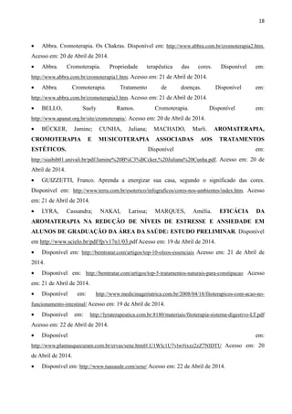 18
• Abbra. Cromoterapia. Os Chakras. Disponível em: http://www.abbra.com.br/cromoterapia2.htm.
Acesso em: 20 de Abril de 2014.
• Abbra. Cromoterapia. Propriedade terapêutica das cores. Disponível em:
http://www.abbra.com.br/cromoterapia1.htm. Acesso em: 21 de Abril de 2014.
• Abbra. Cromoterapia. Tratamento de doenças. Disponível em:
http://www.abbra.com.br/cromoterapia3.htm. Acesso em: 21 de Abril de 2014.
• BELLO, Suely Ramos. Cromoterapia. Disponível em:
http://www.apanat.org.br/site/cromoterapia/. Acesso em: 20 de Abril de 2014.
• BÜCKER, Jamine; CUNHA, Juliana; MACHADO, Marli. AROMATERAPIA,
CROMOTERAPIA E MUSICOTERAPIA ASSOCIADAS AOS TRATAMENTOS
ESTÉTICOS. Disponível em:
http://siaibib01.univali.br/pdf/Jamine%20B%C3%BCcker,%20Juliana%20Cunha.pdf. Acesso em: 20 de
Abril de 2014.
• GUIZZETTI, Franco. Aprenda a energizar sua casa, segundo o significado das cores.
Disponível em: http://www.terra.com.br/esoterico/infograficos/cores-nos-ambientes/index.htm. Acesso
em: 21 de Abril de 2014.
• LYRA, Cassandra; NAKAI, Larissa; MARQUES, Amélia. EFICÁCIA DA
AROMATERAPIA NA REDUÇÃO DE NÍVEIS DE ESTRESSE E ANSIEDADE EM
ALUNOS DE GRADUAÇÃO DA ÁREA DA SAÚDE: ESTUDO PRELIMINAR. Disponível
em http://www.scielo.br/pdf/fp/v17n1/03.pdf Acesso em: 19 de Abril de 2014.
• Disponível em: http://bemtratar.com/artigos/top-10-oleos-essenciais Acesso em: 21 de Abril de
2014.
• Disponível em: http://bemtratar.com/artigos/top-5-tratamentos-naturais-para-constipacao Acesso
em: 21 de Abril de 2014.
• Disponível em: http://www.medicinageriatrica.com.br/2008/04/18/fitoterapicos-com-acao-no-
funcionamento-intestinal/ Acesso em: 19 de Abril de 2014.
• Disponível em: http://lyraterapeutica.com.br:8180/materiais/fitoterapia-sistema-digestivo-LT.pdf
Acesso em: 22 de Abril de 2014.
• Disponível em:
http://www.plantasquecuram.com.br/ervas/sene.html#.U1Wlc1U7vlw#ixzz2zZ7NlDTU Acesso em: 20
de Abril de 2014.
• Disponível em: http://www.tuasaude.com/sene/ Acesso em: 22 de Abril de 2014.
 