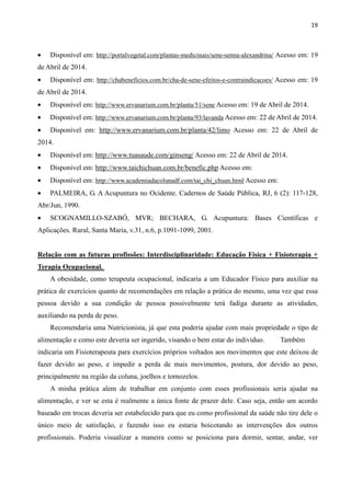 19
• Disponível em: http://portalvegetal.com/plantas-medicinais/sene-senna-alexandrina/ Acesso em: 19
de Abril de 2014.
• Disponível em: http://chabeneficios.com.br/cha-de-sene-efeitos-e-contraindicacoes/ Acesso em: 19
de Abril de 2014.
• Disponível em: http://www.ervanarium.com.br/planta/51/sene Acesso em: 19 de Abril de 2014.
• Disponível em: http://www.ervanarium.com.br/planta/93/lavanda Acesso em: 22 de Abril de 2014.
• Disponível em: http://www.ervanarium.com.br/planta/42/limo Acesso em: 22 de Abril de
2014.
• Disponível em: http://www.tuasaude.com/ginseng/ Acesso em: 22 de Abril de 2014.
• Disponível em: http://www.taichichuan.com.br/benefic.php Acesso em:
• Disponível em: http://www.academiadacolunadf.com/tai_chi_chuan.html Acesso em:
• PALMEIRA, G. A Acupuntura no Ocidente. Cadernos de Saúde Pública, RJ, 6 (2): 117-128,
Abr/Jun, 1990.
• SCOGNAMILLO-SZABÓ, MVR; BECHARA, G. Acupuntura: Bases Científicas e
Aplicações. Rural, Santa Maria, v.31, n.6, p.1091-1099, 2001.
Relação com as futuras profissões: Interdisciplinaridade: Educação Física + Fisioterapia +
Terapia Ocupacional.
A obesidade, como terapeuta ocupacional, indicaria a um Educador Físico para auxiliar na
prática de exercícios quanto de recomendações em relação a prática do mesmo, uma vez que essa
pessoa devido a sua condição de pessoa possivelmente terá fadiga durante as atividades,
auxiliando na perda de peso.
Recomendaria uma Nutricionista, já que esta poderia ajudar com mais propriedade o tipo de
alimentação e como este deveria ser ingerido, visando o bem estar do individuo. Também
indicaria um Fisioterapeuta para exercícios próprios voltados aos movimentos que este deixou de
fazer devido ao peso, e impedir a perda de mais movimentos, postura, dor devido ao peso,
principalmente na região da coluna, joelhos e tornozelos.
A minha prática alem de trabalhar em conjunto com esses profissionais seria ajudar na
alimentação, e ver se esta é realmente a única fonte de prazer dele. Caso seja, então um acordo
baseado em trocas deveria ser estabelecido para que eu como profissional da saúde não tire dele o
único meio de satisfação, e fazendo isso eu estaria boicotando as intervenções dos outros
profissionais. Poderia visualizar a maneira como se posiciona para dormir, sentar, andar, ver
 